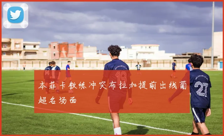 本菲卡教练冲突布拉加提前出线葡超名场面