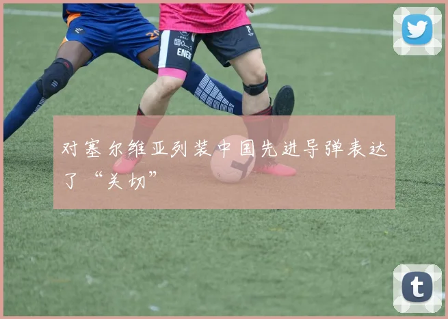 对塞尔维亚列装中国先进导弹表达了“关切”