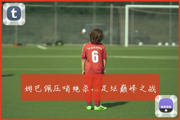 姆巴佩压哨绝杀，足坛巅峰之战