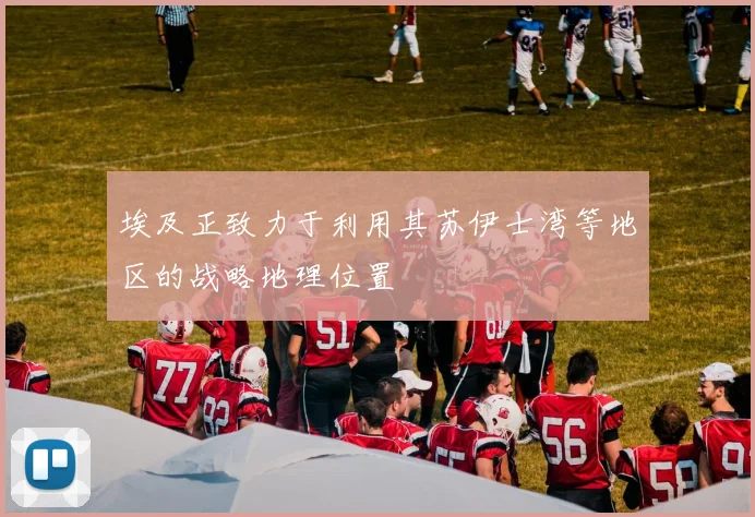 埃及正致力于利用其苏伊士湾等地区的战略地理位置