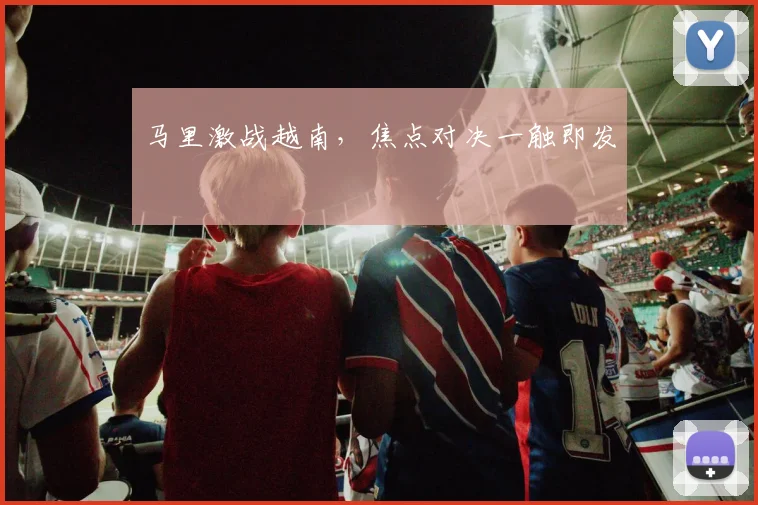 马里激战越南，焦点对决一触即发