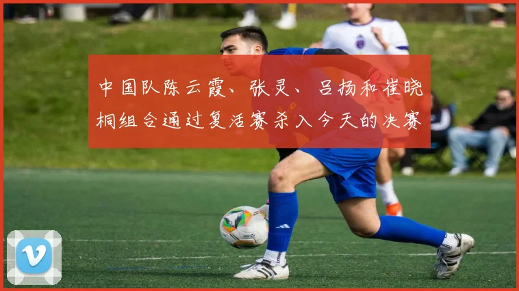 中国队陈云霞、张灵、吕扬和崔晓桐组合通过复活赛杀入今天的决赛