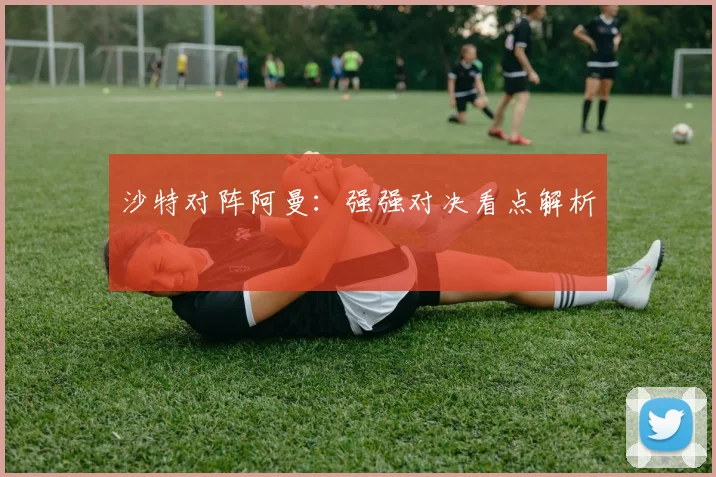 沙特对阵阿曼：强强对决看点解析
