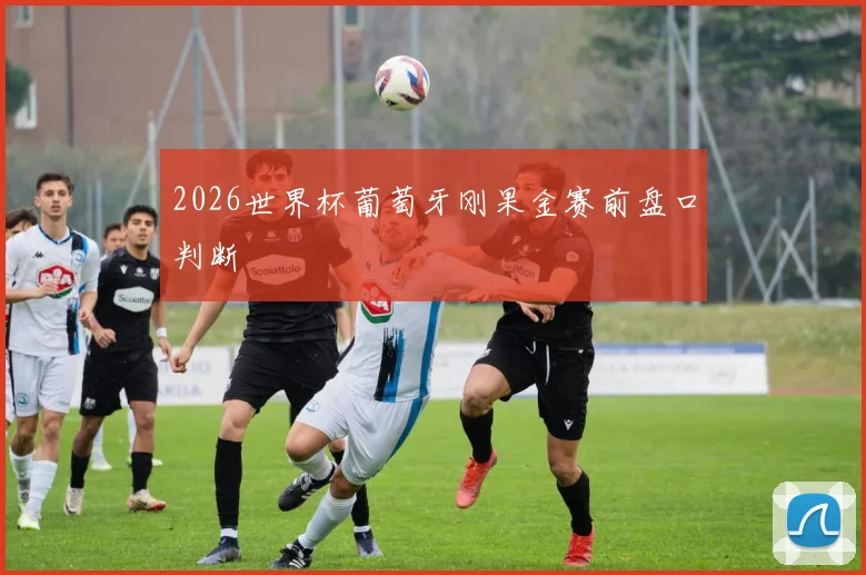 2026世界杯葡萄牙刚果金赛前盘口判断
