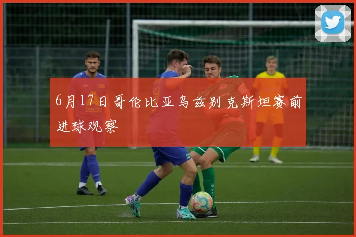 6月17日哥伦比亚乌兹别克斯坦赛前进球观察