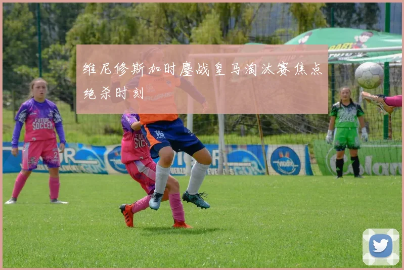 维尼修斯加时鏖战皇马淘汰赛焦点绝杀时刻