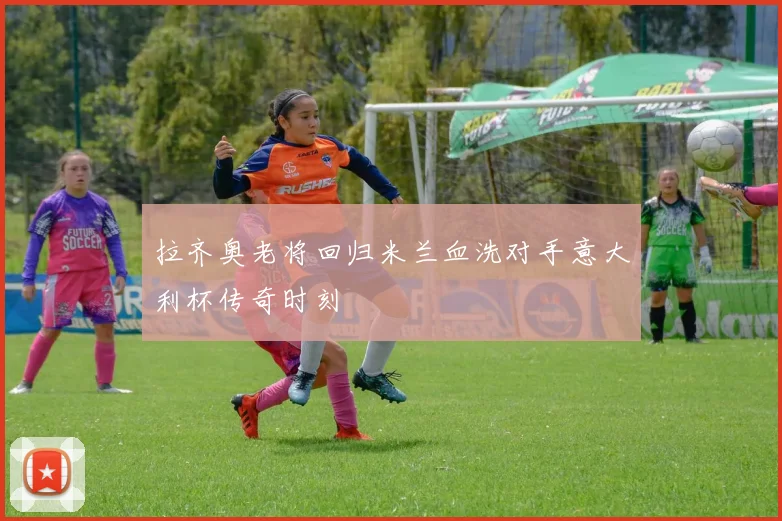 拉齐奥老将回归米兰血洗对手意大利杯传奇时刻