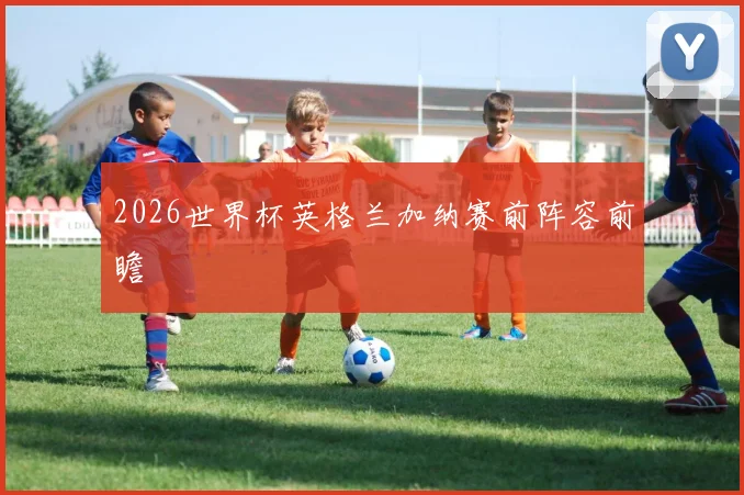 2026世界杯英格兰加纳赛前阵容前瞻