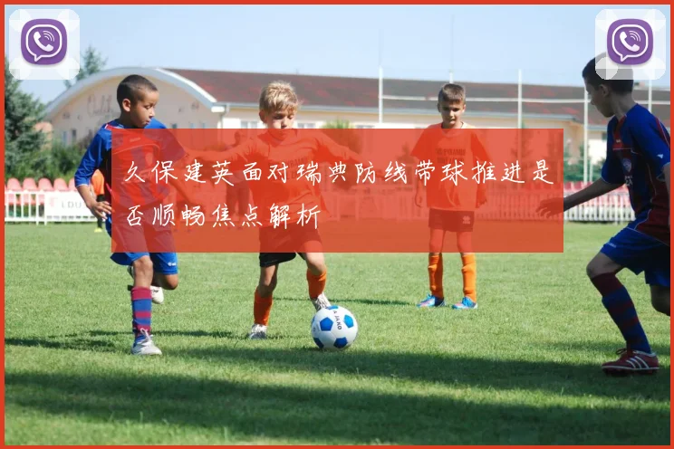 久保建英面对瑞典防线带球推进是否顺畅焦点解析