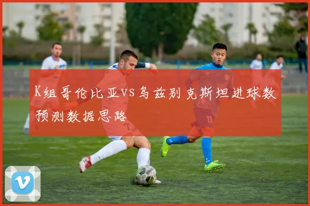K组哥伦比亚vs乌兹别克斯坦进球数预测数据思路