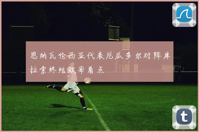 恩纳瓦伦西亚代表厄瓜多尔对阵库拉索终结效率看点