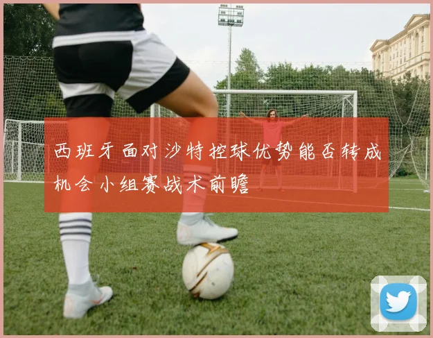西班牙面对沙特控球优势能否转成机会小组赛战术前瞻