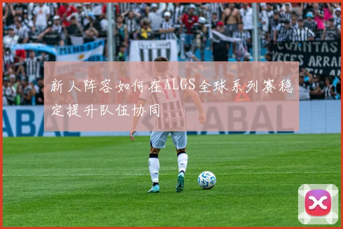 新人阵容如何在ALGS全球系列赛稳定提升队伍协同