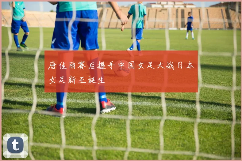 唐佳丽赛后握手中国女足大战日本女足新王诞生