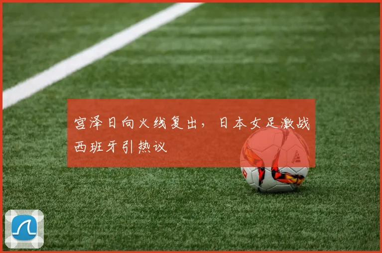 宫泽日向火线复出，日本女足激战西班牙引热议