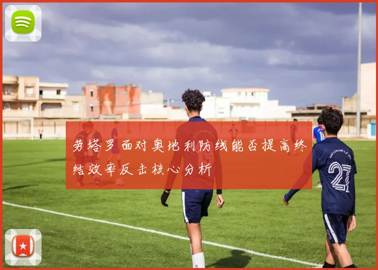 劳塔罗面对奥地利防线能否提高终结效率反击核心分析