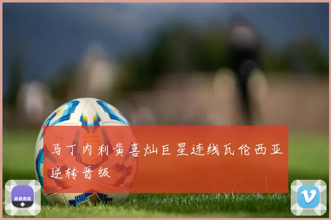 马丁内利黄喜灿巨星连线瓦伦西亚逆转晋级