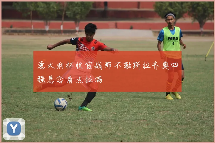 意大利杯收官战那不勒斯拉齐奥四强悬念看点拉满
