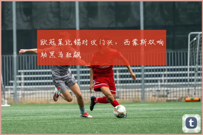 欧冠莱比锡对攻门兴，西蒙斯双响助黑马狂飙