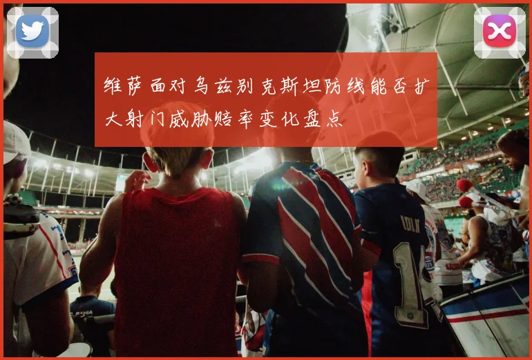 维萨面对乌兹别克斯坦防线能否扩大射门威胁赔率变化盘点