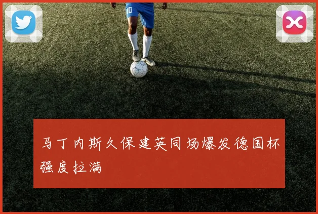 马丁内斯久保建英同场爆发德国杯强度拉满