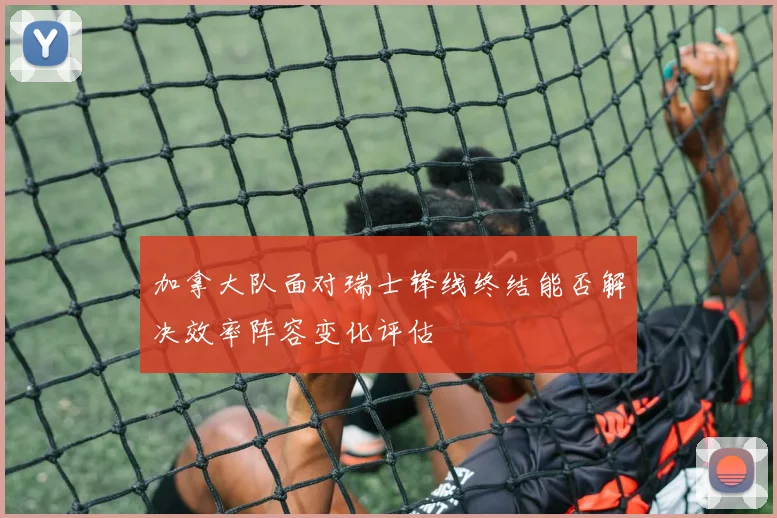 加拿大队面对瑞士锋线终结能否解决效率阵容变化评估