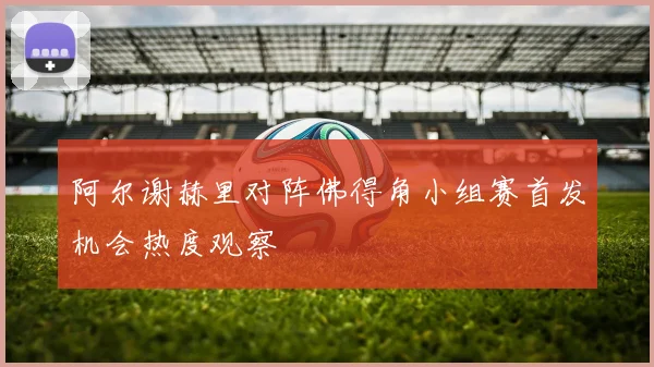 阿尔谢赫里对阵佛得角小组赛首发机会热度观察
