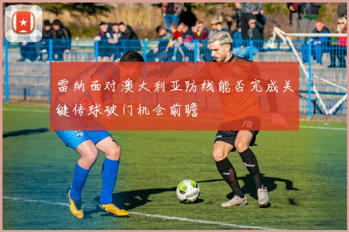 雷纳面对澳大利亚防线能否完成关键传球破门机会前瞻