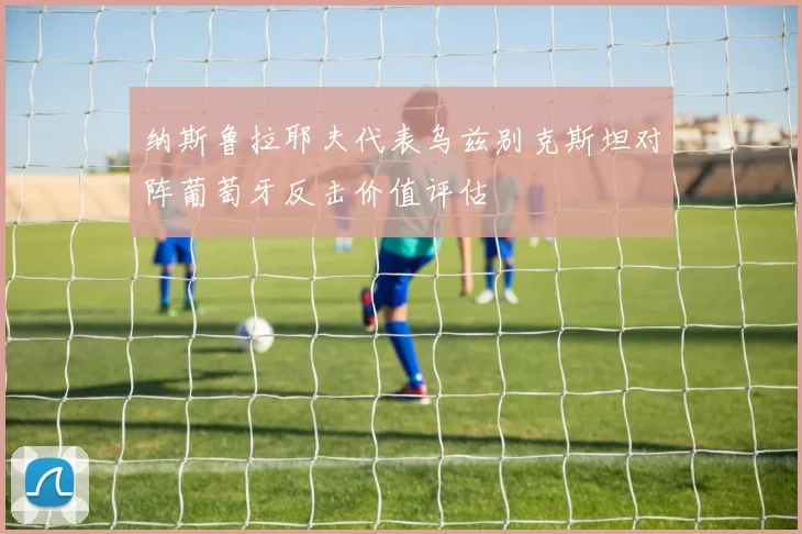 纳斯鲁拉耶夫代表乌兹别克斯坦对阵葡萄牙反击价值评估