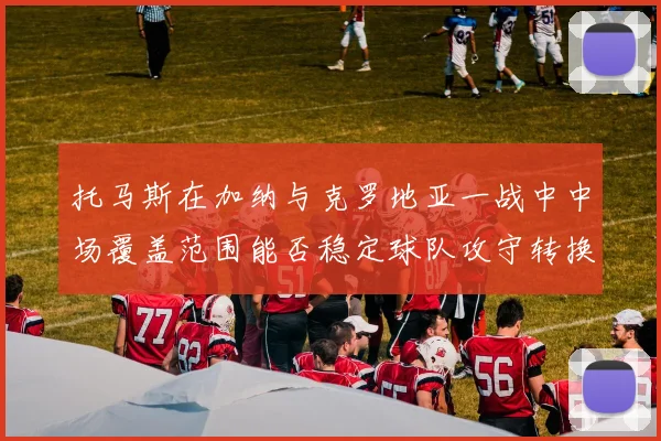 托马斯在加纳与克罗地亚一战中中场覆盖范围能否稳定球队攻守转换