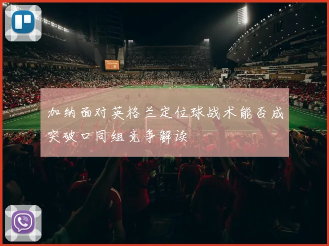 加纳面对英格兰定位球战术能否成突破口同组竞争解读