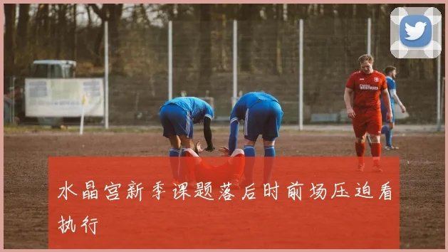 水晶宫新季课题落后时前场压迫看执行