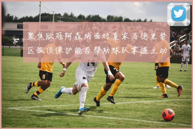 聚焦欧冠阿森纳面对皇家马德里禁区弧顶保护能否帮助球队掌握主动