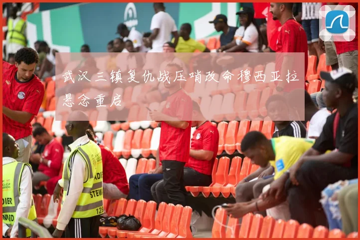 武汉三镇复仇战压哨改命穆西亚拉悬念重启