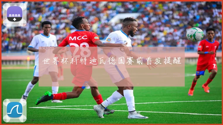 世界杯科特迪瓦德国赛前首发提醒