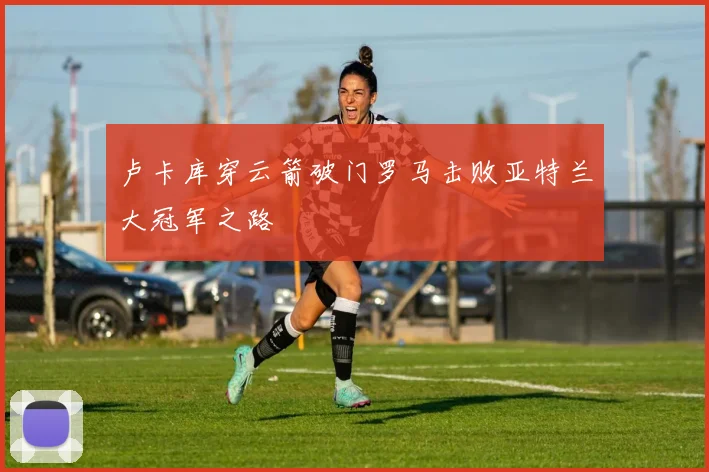 卢卡库穿云箭破门罗马击败亚特兰大冠军之路