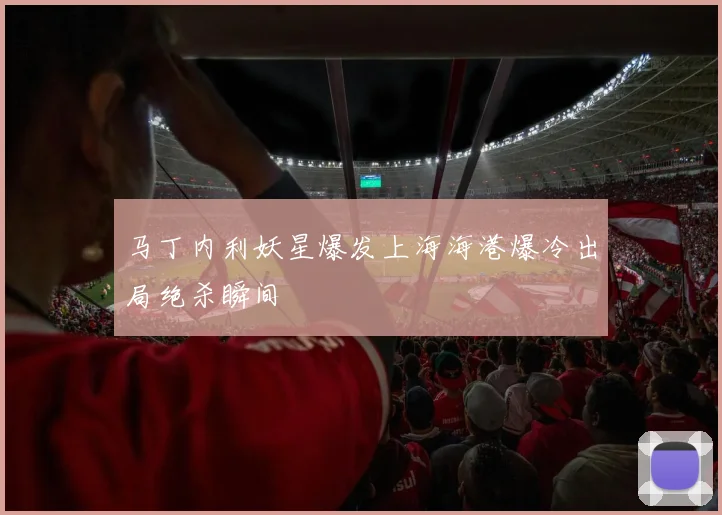 马丁内利妖星爆发上海海港爆冷出局绝杀瞬间