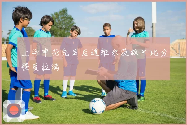 上海申花先丢后追维尔茨扳平比分强度拉满