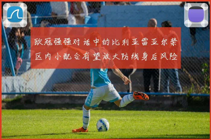 欧冠强强对话中的比利亚雷亚尔禁区内小配合有望放大防线身后风险