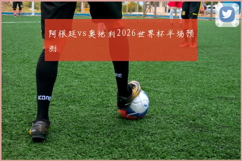 阿根廷vs奥地利2026世界杯半场预测